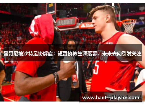 曼奇尼被沙特足协解雇：短暂执教生涯落幕，未来去向引发关注